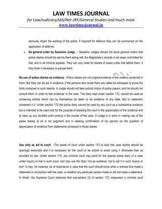 LAW TIMES JOURNAL
for Law/Judiciary/IAS/Net-JRF/General Studies and much more
www.lawtimesjournal.in
seriously impair the working of the police. If required for defence they can be summoned on the
application of defence.
 No general order by Sessions Judge. – Sessions Judges should not issue general orders that
police diaries should be sent to them along with the Magistrate’s records in all cases committed for
trial, and in all criminal appeals. They can only order for diaries of cases under trial before them, if
they think it necessary to peruse them.
No use of police diaries as evidence. -Police diaries are not original evidence of the matters contained in
them. But they can be put in evidence, if the persons who wrote them are called as witnesses to prove the
facts contained in such reports. A Judge should not take judicial notice of police papers, and he should not
consult them ‘in order to test evidence’ in the case. The diary kept under section 172, cannot be used as
containing entries which can by themselves be taken to be evidence of any date, fact or statement
contained in it. Under section 172 the police diary cannot be used by any court as a substantive evidence
but is intended to be used only for the purpose of assisting the court in the appreciation of the evidence and
to clear up any doubtful point arising in the course of the case. A Judge is in error in making use of the
police diaries at all in his judgment and in seeking confirmation of his opinion on the question of
appreciation of evidence from statements contained in those diaries.
Use only as aid to court . -The power of court under section 172 to look into case diaries should be
sparingly exercised and it is necessary for the court to be astute to avoid using it otherwise than as
provided by law. Under section 172, any criminal court may send for the special police diary of a case
under inquiry or trial in such court, and may use the diary “not as evidence, but to aid it in such inquiry or
trial”. It may, for instance, be of importance in case that the court should know when a witness first made a
statement in connection with the case, or whether any particular person made or did not make a statement.
In Khatri, the Supreme Court observes that sub-section (2) of section 172, empowers a criminal court
 