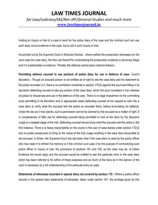 LAW TIMES JOURNAL
for Law/Judiciary/IAS/Net-JRF/General Studies and much more
www.lawtimesjournal.in
holding an inquiry or trial of a case to send for the police diary of the case and the criminal court can use
such diary not as evidence in the case, but to aid in such inquiry or trial.
As pointed out by the Supreme Court in Shamsul Kanwar , where neither the prosecution witnesses nor the
court uses the case diary, the free use thereof for contradicting the prosecution evidence is obviously illegal
and it is inadmissible in evidence. Thereby the defence cannot place reliance thereon.
Permitting defence counsel to see portions of police diary for use in defence of case- Court’s
discretion.- Though an accused person is not entitled as of right to see the case diary and his statement to
the police recorded in it, there is no prohibition contained in section 172(3) against the court permitting in its
discretion defending counsel to see any portion of the case diary, which the court considers in the interests
of justice he should see and use in the defence of the case. There is no legal impediment to the committing
court permitting in its discretion and in appropriate cases defending counsel at his request to look into a
case diary to verify what the accused told the police as recorded there, before formulating his defence.
Under the law as it now stands, such a permission cannot be claimed by the accused as a matter of right. It
is comparatively of little use for defending counsel being permitted to look at the diary by the Sessions
Judge at a belated stage of the trial. Defending counsel should know what the accused told the police in the
first instance. There is a heavy responsibility on the courts in the user of case diaries under section 172(3)
and on public prosecutors to bring to the notice of the trial Judge anything in the case diary favourable to
the accused. In Khatri, the Supreme Court has laid down that if the case diary is used by the police officer
who has made it to refresh his memory or if the criminal court uses it for the purpose of contradicting such
police officer in inquiry or trial, the provisions of sections 161 and 145, as the case may be, of Indian
Evidence Act would apply and the accused would be entitled to see the particular entry in the case diary
which has been referred to for either of these purposes and so much of the diary as in the opinion of the
court is necessary to a full understanding of the particular entry so used.
Statements of witnesses recorded in special diary not covered by section 172.- Where a police officer
records in the special diary statements of witnesses, taken under section 161, the privilege given by this
 