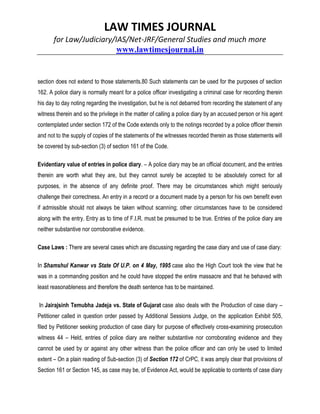 LAW TIMES JOURNAL
for Law/Judiciary/IAS/Net-JRF/General Studies and much more
www.lawtimesjournal.in
section does not extend to those statements.80 Such statements can be used for the purposes of section
162. A police diary is normally meant for a police officer investigating a criminal case for recording therein
his day to day noting regarding the investigation, but he is not debarred from recording the statement of any
witness therein and so the privilege in the matter of calling a police diary by an accused person or his agent
contemplated under section 172 of the Code extends only to the notings recorded by a police officer therein
and not to the supply of copies of the statements of the witnesses recorded therein as those statements will
be covered by sub-section (3) of section 161 of the Code.
Evidentiary value of entries in police diary. – A police diary may be an official document, and the entries
therein are worth what they are, but they cannot surely be accepted to be absolutely correct for all
purposes, in the absence of any definite proof. There may be circumstances which might seriously
challenge their correctness. An entry in a record or a document made by a person for his own benefit even
if admissible should not always be taken without scanning; other circumstances have to be considered
along with the entry. Entry as to time of F.I.R. must be presumed to be true. Entries of the police diary are
neither substantive nor corroborative evidence.
Case Laws : There are several cases which are discussing regarding the case diary and use of case diary:
In Shamshul Kanwar vs State Of U.P. on 4 May, 1995 case also the High Court took the view that he
was in a commanding position and he could have stopped the entire massacre and that he behaved with
least reasonableness and therefore the death sentence has to be maintained.
In Jairajsinh Temubha Jadeja vs. State of Gujarat case also deals with the Production of case diary –
Petitioner called in question order passed by Additional Sessions Judge, on the application Exhibit 505,
filed by Petitioner seeking production of case diary for purpose of effectively cross-examining prosecution
witness 44 – Held, entries of police diary are neither substantive nor corroborating evidence and they
cannot be used by or against any other witness than the police officer and can only be used to limited
extent – On a plain reading of Sub-section (3) of Section 172 of CrPC, it was amply clear that provisions of
Section 161 or Section 145, as case may be, of Evidence Act, would be applicable to contents of case diary
 