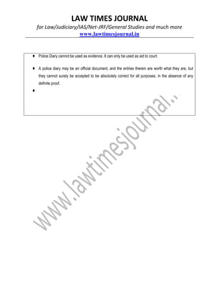 LAW TIMES JOURNAL
for Law/Judiciary/IAS/Net-JRF/General Studies and much more
www.lawtimesjournal.in
♦ Police Diary cannot be used as evidence. It can only be used as aid to court.
♦ A police diary may be an official document, and the entries therein are worth what they are, but
they cannot surely be accepted to be absolutely correct for all purposes, in the absence of any
definite proof.
♦
 