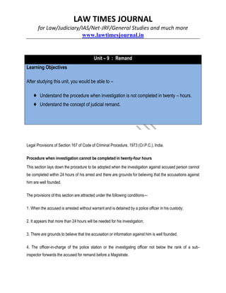 LAW TIMES JOURNAL
for Law/Judiciary/IAS/Net-JRF/General Studies and much more
www.lawtimesjournal.in
Unit – 9 : Remand
Learning Objectives
After studying this unit, you would be able to –
♦ Understand the procedure when investigation is not completed in twenty – hours.
♦ Understand the concept of judicial remand.
Legal Provisions of Section 167 of Code of Criminal Procedure, 1973 (Cr.P.C.), India.
Procedure when investigation cannot be completed in twenty-four hours
This section lays down the procedure to be adopted when the investigation against accused person cannot
be completed within 24 hours of his arrest and there are grounds for believing that the accusations against
him are well founded.
The provisions of this section are attracted under the following conditions—
1. When the accused is arrested without warrant and is detained by a police officer in his custody;
2. It appears that more than 24 hours will be needed for his investigation;
3. There are grounds to believe that tne accusation or information against him is well founded.
4. The officer-in-charge of the police station or the investigating officer not below the rank of a sub-
inspector forwards the accused for remand before a Magistrate.
 