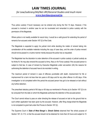 LAW TIMES JOURNAL
for Law/Judiciary/IAS/Net-JRF/General Studies and much more
www.lawtimesjournal.in
Thus police custody if found necessary can be ordered only during the first 15 days. However, if the
accused is involved in another case he can be re-arrested and remanded to police custody with the
permission of the Magistrate.
Where police is not readily available for escort duty, it would be a valid ground for extending the period of
remand of an accused under Section 167 (2) of the Code.
The Magistrate is expected to apply his judicial mind while deciding the matter of remand taking into
consideration all the available materials including the copy of case diary, and the order of police remand
should not be passed in a routine manner merely because the police has so requested.
The Magistrate has the discretion to order detention of the accused in police custody cr judicial custody as
he thinks fit. He may also remand the accused to Army, Navy or Air Force custody if the accused person is
subject to that law. In case of remand by Executive Magistrate under sub-section (2A) the reasons for
authorising the detention of accused have to be recorded in writing.
The maximum period of remand in case of offences punishable with death, imprisonment for life or
imprisonment for a term not less than ten years is 90 days and for any other offence it is 60 days. If the
investigation is not completed within this period the accused person has got to be released on bail without
any further detention.
The prescribed statutory period of 90 days or 60 days as mentioned in Proviso (a) to Section 167 (2) is to
be computed from the date on which the Magistrate authorises the detention of the accused person.
The Court cannot refuse to pass an order directing the release of accused on bail on the ground that no
such written application has been given by the accused. However, after filing charge-sheet the Magistrate
is not competent to grant bail under this Proviso to Section 167 (2).
The Supreme Court in State of West Bengal v. Dinesh Dalmia observed that “the whole purpose of
Section 167, Cr. P.C. is that the accused should not be detained for more than 24 hours and subject to 15
 