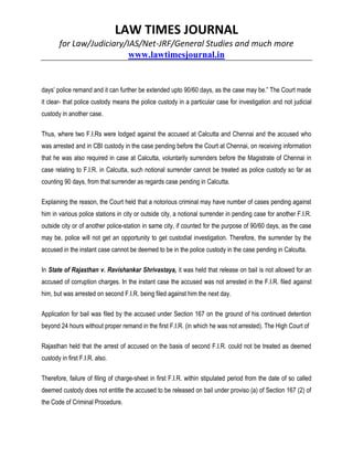 LAW TIMES JOURNAL
for Law/Judiciary/IAS/Net-JRF/General Studies and much more
www.lawtimesjournal.in
days’ police remand and it can further be extended upto 90/60 days, as the case may be.” The Court made
it clear- that police custody means the police custody in a particular case for investigation and not judicial
custody in another case.
Thus, where two F.I.Rs were lodged against the accused at Calcutta and Chennai and the accused who
was arrested and in CBI custody in the case pending before the Court at Chennai, on receiving information
that he was also required in case at Calcutta, voluntarily surrenders before the Magistrate of Chennai in
case relating to F.I.R. in Calcutta, such notional surrender cannot be treated as police custody so far as
counting 90 days, from that surrender as regards case pending in Calcutta.
Explaining the reason, the Court held that a notorious criminal may have number of cases pending against
him in various police stations in city or outside city, a notional surrender in pending case for another F.I.R.
outside city or of another police-station in same city, if counted for the purpose of 90/60 days, as the case
may be, police will not get an opportunity to get custodial investigation. Therefore, the surrender by the
accused in the instant case cannot be deemed to be in the police custody in the case pending in Calcutta.
In State of Rajasthan v. Ravishankar Shrivastaya, it was held that release on bail is not allowed for an
accused of corruption charges. In the instant case the accused was not arrested in the F.I.R. filed against
him, but was arrested on second F.I.R. being filed against him the next day.
Application for bail was filed by the accused under Section 167 on the ground of his continued detention
beyond 24 hours without proper remand in the first F.I.R. (in which he was not arrested). The High Court of
Rajasthan held that the arrest of accused on the basis of second F.I.R. could not be treated as deemed
custody in first F.I.R. also.
Therefore, failure of filing of charge-sheet in first F.I.R. within stipulated period from the date of so called
deemed custody does not entitle the accused to be released on bail under proviso (a) of Section 167 (2) of
the Code of Criminal Procedure.
 