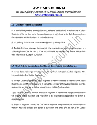LAW TIMES JOURNAL
for Law/Judiciary/IAS/Net-JRF/General Studies and much more
www.lawtimesjournal.in
2.6 Courts of Judicial Magistrates
(1) In every district (not being a metropolitan area), there shall be established as many Courts of Judicial
Magistrates of the first class and of the second class, and at such places, as the State Government may,
after consultation with the High Court, by notification, specify.
(2) The presiding officers of such Courts shall be appointed by the High Court.
(3) The High Court may, whenever it appears to it to be expedient or necessary, confer the powers of a
Judicial Magistrate of the first class or of the second class on any member of the Judicial Service of the
State, functioning as a Judge in a Civil Court.
2.7 Chief Judicial Magistrate and Additional Chief Judicial Magistrates, etc
(1) In every district (not being a metropolitan area), the High Court shall appoint a Judicial Magistrate of the
first class to be the Chief Judicial Magistrate.
(2) The High Court may appoint any Judicial Magistrate of the first class to be an Additional Chief Judicial
Magistrate, and such Magistrate shall have all or any of the powers of a Chief Judicial Magistrate under this
Code or under any other law for the time being in force as the High Court may direct.
(3) (a) The High Court may designate any Judicial Magistrate of the first class in any sub-division as the
Sub-divisional Judicial Magistrate and relieve him of the responsibilities specified in this section as
occasion requires.
(b) Subject to the general control of the Chief Judicial Magistrate, every Sub-divisional Judicial Magistrate
shall also have and exercise, such powers of supervision and control over the work of the Judicial
 