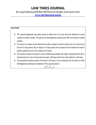 LAW TIMES JOURNAL
for Law/Judiciary/IAS/Net-JRF/General Studies and much more
www.lawtimesjournal.in
Key Points
♦ The Judicial Magistrate may either refuse to detain him or he may direct his detention in police
custody or judicial custody. The police can interrogate the accused even after his remand to judicial
custody.
♦ The nature of custody may be altered from police custody to judicial custody and vice versa during
the first 15 days period. But on expiry of 15 days period, the accused can be ordered to be kept in
judicial custody and not in the custody of the police.
♦ The maximum period of remand in case of offences punishable with death, imprisonment for life or
imprisonment for a term not less than ten years is 90 days and for any other offence it is 60 days.
♦ The prescribed statutory period of 90 days or 60 days is to be computed from the date on which
the Magistrate authorises the detention of the accused person.
 