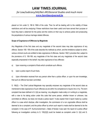 LAW TIMES JOURNAL
for Law/Judiciary/IAS/Net-JRF/General Studies and much more
www.lawtimesjournal.in
placed on him under S. 198 & 198A of the code. Then he will be dealing with to the viability of these
restrictions and will be analyzing if these restrictions have been useful and have served their purpose or
have they been a deterrent for the police and the victims on their way to achieve justice and prosecuting
the perpetrators of various marriage related offences.
Scope of Cognizance of Offences by Magistrate
Any Magistrate of the first class and any magistrate of the second class may take cognizance of any
offence. Section 190- 199 of the code describe the methods by which, and the limitations subject to which,
various criminal courts are entitled to take cognizance of offences. Section 190(1) provides that, subject to
the provisions of S. 195-199, any magistrate of the first class and any magistrate of the second class
especially empowered in this behalf, may take cognizance of any offences-
a) Upon receiving a complaint of facts which constitute such offence.
b) Upon a police report of such facts.
c) Upon information received from any person other than a police officer, or upon his own knowledge,
that such an offence has been committed.
S. 190(2) – The Chief Judicial Magistrate may specially empower any magistrate of the second class as
mentioned to take cognizance of such offences as are within his competence to inquire into or try. The term
complaint has been defined in S. 2(d) as meaning: ‘any allegation made orally or in writing to a magistrate,
with a view to his taking action under this code that some person, whether known or unknown, has
committed an offence, but does not include a police report.’ It also explain that A report made by a police
officer in a case which disclose, after investigation, the commission of a non cognizable offence shall be
deemed to be a complaint; and the police officer by whom such report is made shall be deemed to be the
complaint. In the case of P. Kunhumuhammed v. State of Kerala it was said: the report of a police officer
following an investigation contrary to S. 155(2)[3] could be treated as complaint under S. 2(d) and S.
 