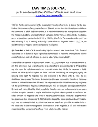 LAW TIMES JOURNAL
for Law/Judiciary/IAS/Net-JRF/General Studies and much more
www.lawtimesjournal.in
190(1)(a) if at the commencement of the investigation the police officer is led to believe that the case
involved the commission of a cognizable offence or if there is a doubt about it and investigation establishes
only commission of a non- cognizable offence. If at the commencement of the investigation it is apparent
that the case involved only commission of a non-cognizable offence, the report followed by the investigation
cannot be treated as a complaint under S. 2(d) or 190(1)(a) of the Code. The expression ‘police report’ has
been defined by S. 2(r) as meaning “a report by a police officer to a magistrate under S. 173(2)” i.e., the
report forwarded by the police after the completion of investigation.
Ajit Kumar Palit v. State of W.B.: What is taking cognizance has not been defined in the Code. The word
‘cognizance’ has no esoteric or mystic significance in Criminal Law or procedure. It merely means ‘become
aware of’ and when used with reference to a court or judge. ‘to take notice judicially’.
If cognizance is to be taken on a police report under S. 190(1)(b) the report must be one as defined in S.
2(r). That is the report must be one forwarded by a police officer to a magistrate under S. 173(2) and not
any other report like preliminary report or an incomplete challan. And it is for the magistrate to decide
whether the police report is complete. His power cannot be controlled by the investigating agency. On
receiving police report the magistrate may take cognizance of the offence under S. 190(1) (b) and
straightaway issue process. This he may do irrespective of the view expressed by the police in their report
whether an offence has been made out or not. The magistrate has not to proceed mechanically in agreeing
with the opinion formed by the police, but has to apply his mind and persue the papers placed before him.
He has to apply his mind to all the details embodied in the police report and to other documents and papers
submitted along with the report. It may be noted that the magistrate takes cognizance of the offences and
not the offender. The magistrate is not bound by the conclusion drawn by the police and it is open to him to
take cognizance of an offence under S. 199(1)(b) on the basis of the police report even though the police
might have recommended in their report that there were was no sufficient ground for proceeding further or
that it was not a fit case where cognizance should be taken by the magistrate. It has been ruled that the
magistrate can take cognizance of an offence if he is satisfied about the material.
 