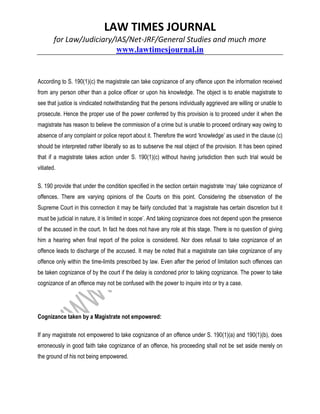 LAW TIMES JOURNAL
for Law/Judiciary/IAS/Net-JRF/General Studies and much more
www.lawtimesjournal.in
According to S. 190(1)(c) the magistrate can take cognizance of any offence upon the information received
from any person other than a police officer or upon his knowledge. The object is to enable magistrate to
see that justice is vindicated notwithstanding that the persons individually aggrieved are willing or unable to
prosecute. Hence the proper use of the power conferred by this provision is to proceed under it when the
magistrate has reason to believe the commission of a crime but is unable to proceed ordinary way owing to
absence of any complaint or police report about it. Therefore the word ‘knowledge’ as used in the clause (c)
should be interpreted rather liberally so as to subserve the real object of the provision. It has been opined
that if a magistrate takes action under S. 190(1)(c) without having jurisdiction then such trial would be
vitiated.
S. 190 provide that under the condition specified in the section certain magistrate ‘may’ take cognizance of
offences. There are varying opinions of the Courts on this point. Considering the observation of the
Supreme Court in this connection it may be fairly concluded that ‘a magistrate has certain discretion but it
must be judicial in nature, it is limited in scope’. And taking cognizance does not depend upon the presence
of the accused in the court. In fact he does not have any role at this stage. There is no question of giving
him a hearing when final report of the police is considered. Nor does refusal to take cognizance of an
offence leads to discharge of the accused. It may be noted that a magistrate can take cognizance of any
offence only within the time-limits prescribed by law. Even after the period of limitation such offences can
be taken cognizance of by the court if the delay is condoned prior to taking cognizance. The power to take
cognizance of an offence may not be confused with the power to inquire into or try a case.
Cognizance taken by a Magistrate not empowered:
If any magistrate not empowered to take cognizance of an offence under S. 190(1)(a) and 190(1)(b), does
erroneously in good faith take cognizance of an offence, his proceeding shall not be set aside merely on
the ground of his not being empowered.
 