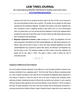 LAW TIMES JOURNAL
for Law/Judiciary/IAS/Net-JRF/General Studies and much more
www.lawtimesjournal.in
enjoined by the Code. But an exception has been made in the case of CJM, may be because he
has some administrative functions also to perform. The transfer can be ordered only after taking
cognizance by the transferring magistrate. The object of this section is that senior magistrate may
find it convenient to when a magistrate transfers a case under S.192, it is not an administrative
order. It is judicial order in as much as there should be application of mind by the magistrate before
he passes the order look at most of the cases in the first instance but after taking cognizance send
them for disposal to their subordinates.
3. Magistrate empowered to transfer a case- According to S. 192(2) “Any Magistrate of the first
class empowered in this behalf by the Chief Judicial Magistrate may, after taking cognizance of an
offence, make over the case for inquiry or trial to such other competent Magistrate as the Chief
Judicial Magistrate may, by general or special order, specify, and thereupon such Magistrate may
hold the inquiry or trial.” This subsection enables the CJM to clothe a first class magistrate with
powers like his own under S. 192(1). This again is useful in order to relieve the CJM of
unnecessary burden.
Cognizance of Offences by Court of Session:
No court of session shall take cognizance of any offence as a court of original jurisdiction unless the case
has been committed to it by a magistrate under S. 193 of the Code. When an offence is exclusively triable
by a court of session according to S.26 read with the First Schedule the Magistrate taking cognizance of
such offence is required to commit the case for trial to the Court of Session after completing certain
preliminary formality. Sometimes the posts of CJM and ADJ are held by one individual. In such a case the
CJM was required to take cognizance and try economic offences. It was ruled that S. 193 did not apply to
that case. For proper distribution of the work in the court of session and for administrative convenience, it
has been provided that an Additional Session Judge or Assistant Session Judge shall try such cases as the
 