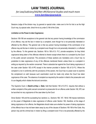 LAW TIMES JOURNAL
for Law/Judiciary/IAS/Net-JRF/General Studies and much more
www.lawtimesjournal.in
Sessions Judge of the division may, by general or special order, make over to him for trial or as the High
Court may, by special order, direct him to try under S.194 of the Code.
Limitation on the Power to take Cognizance:
Sections 195-199 are exceptions to the general rule that any person having knowledge of the commission
of an offence, may set the law in motion by a complaint, even though he is not personally interested or
affected by the offence. The general rule is that any person having knowledge of the commission of an
offence may set the law in motion by a complaint even though he is not personally interested in, or affected
by the offence. To this general rule, Sections 195 to 199 of Cr. P.C. provide exceptions, for they forbid
cognizance being taken of the offences referred to therein except where there is a complaint by the Court
or the public servant concerned. The provisions of these sections are mandatory and a Court has no
jurisdiction to take cognizance of any of the offences mentioned therein unless there is a complaint in
writing as required by the section concerned. There is absolute bar against the Court taking cognizance of
the case under Section 182 of IPC except in the manner provided in Section 195 of Cr.P.C. Where the
complaint is not in conformity with the provisions of this section, the Court has no power even to examine
the complainant on oath because such examination could be made only where the Court has taken
cognizance of the case. The absence of complaint as required by the section is fatal to the prosecution and
it is an illegality which vitiates the trial and conviction.
The Supreme Court, in Bashir-ul-Haq v. State, held that Section 195 of Cr.P.C. requires that without a
written complaint of the public servant concerned no prosecution for an offence under Section 182, IPC can
be launched nor any cognizance of the case taken by the Court.
Since Section 195 and the succeeding four sections i.e., Sections 196, 197, 198 & 199 impose restrictions
on the power of Magistrate to take cognizance of offence under Section 190, therefore, at the stage of
taking cognizance of an offence, the Magistrate should make sure whether his power of taking cognizance
of the offence has or has not been taken away by any of the clauses of Sections 195-199 of the Code. Any
person may set the criminal law in motion by filing a complaint even if he is not personally affected by the
 