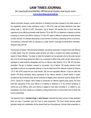 LAW TIMES JOURNAL
for Law/Judiciary/IAS/Net-JRF/General Studies and much more
www.lawtimesjournal.in
offence committed. However, certain restrictions or limitations have been imposed on the wider powers of
the magistrate’s power to take cognizance under S. 190 of the code and these restrictions have been
placed under S. 195-199 of CrPC. Sub-section 1(a) of Section 195 provides that no Court shall take
cognizance of any offence punishable under Sections 172 to 188, IPC or of abetment or attempt or criminal
conspiracy to commit such offence. Sections 172-188, IPC relate to offence of contempt of lawful authority
of public servants, for example absconding to avoid service of summons, preventing service of summons,
not producing a document when so required by a public servant, knowingly furnishing false information,
refusing to take oath etc.
The provision of Section 195(1)(a) being mandatory, any private prosecution in respect of the said offences
is totally barred. Only the concerned public servants can make a complaint and initiate proceedings in
respect of these offences. The power to make the complaint can be exercised only by the public servant
who is for the time being holding the office or is a successor-in-office of the public servant whose order is
disobeyed or lawful authority disregarded and thus an offence under Sections 172 to 188, IPC has been
committed. The bar or limitation imposed by sub-section 1(a) of Section 195 equally extends to both
cognizable as well as non-cognizable offences. It may be noted that all the offences covered by Sections
172 to 188 of IPC except the one under Section 188, are non-cognizable offences. It may be noted that
Section 195 being mandatory taking cognizance of any offence referred to therein without a proper
complaint by the concerned public servant would be an illegality which cannot be cured by Section 465 of
Cr.P.C. Clause (b) of Section 195(1) relates to prosecution for offences against public justice. No Court
shall take cognizance of any such offence or of attempt or abetment or of any criminal conspiracy to
commit any such offence, when such offence is alleged to have been committed in, or relation to, any
proceeding in any Court, except on a complaint in writing of that Court or of some other Court to which that
Court is subordinate.
The Supreme Court, in Santosh Singh v. Izhar Hussain, observed that every incorrect or false statement
does not make it incumbent upon the Court to order prosecution. The Court should exercise judicial
discretion taking into consideration all the relevant facts and circumstances. It should order prosecution in
 