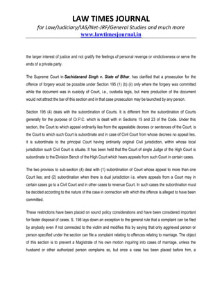 LAW TIMES JOURNAL
for Law/Judiciary/IAS/Net-JRF/General Studies and much more
www.lawtimesjournal.in
the larger interest of justice and not gratify the feelings of personal revenge or vindictiveness or serve the
ends of a private party.
The Supreme Court in Sachidanand Singh v. State of Bihar, has clarified that a prosecution for the
offence of forgery would be possible under Section 195 (1) (b) (ii) only where the forgery was committed
while the document was in custody of Court, i.e., custodia legis, but mere production of the document
would not attract the bar of this section and in that case prosecution may be launched by any person.
Section 195 (4) deals with the subordination of Courts. It is different from the subordination of Courts
generally for the purpose of Cr.P.C. which is dealt with in Sections 15 and 23 of the Code. Under this
section, the Court to which appeal ordinarily lies from the appealable decrees or sentences of the Court, is
the Court to which such Court is subordinate and in case of Civil Court from whose decrees no appeal lies,
it is subordinate to the principal Court having ordinarily original Civil jurisdiction, within whose local
jurisdiction such Civil Court is situate. It has been held that the Court of single Judge of the High Court is
subordinate to the Division Bench of the High Court which hears appeals from such Court in certain cases.
The two provisos to sub-section (4) deal with (1) subordination of Court whose appeal to more than one
Court lies; and (2) subordination when there is dual jurisdiction i.e. where appeals from a Court may in
certain cases go to a Civil Court and in other cases to revenue Court. In such cases the subordination must
be decided according to the nature of the case in connection with which the offence is alleged to have been
committed.
These restrictions have been placed on sound policy considerations and have been considered important
for faster disposal of cases. S. 198 lays down an exception to the general rule that a complaint can be filed
by anybody even if not connected to the victim and modifies this by saying that only aggrieved person or
person specified under the section can file a complaint relating to offences relating to marriage. The object
of this section is to prevent a Magistrate of his own motion inquiring into cases of marriage, unless the
husband or other authorized person complains so, but once a case has been placed before him, a
 