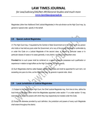 LAW TIMES JOURNAL
for Law/Judiciary/IAS/Net-JRF/General Studies and much more
www.lawtimesjournal.in
Magistrates (other than Additional Chief Judicial Magistrates) in the sub-division as the High Court may, by
general or special order, specify in this behalf.
2.8 Special Judicial Magistrates
(1) The High Court may, if requested by the Central or State Government so to do, confer upon any person
who holds or has held any post under the Government, all or any of the powers conferred or conferrable by
or under this Code on a Judicial Magistrate of the second class, in respect to particular cases or to
particular classes of cases or to cases generally, in any district, not being a metropolitan area:
Provided that no such power shall be conferred on a person unless he possesses such qualification or
experience in relation to legal affairs as the High Court may, by rules, specify.
(2) Such Magistrates shall be called Special Judicial Magistrates and shall be appointed for such term, not
exceeding one year at a time, as the High Court may, by general or special order, direct.
2.9 Local Jurisdiction of Judicial Magistrates
(1) Subject to the control of the High Court, the Chief Judicial Magistrate may, from time to time, define the
local limits of the areas within which the Magistrates appointed under section 11 or under section 13 may
exercise all or any of the powers with which they may respectively be invested under this Code.
(2) Except as otherwise provided by such definition, the jurisdiction and powers of every such Magistrate
shall extend throughout the district.
 
