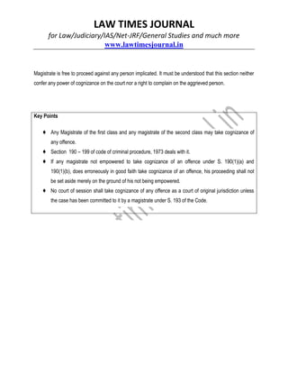 LAW TIMES JOURNAL
for Law/Judiciary/IAS/Net-JRF/General Studies and much more
www.lawtimesjournal.in
Magistrate is free to proceed against any person implicated. It must be understood that this section neither
confer any power of cognizance on the court nor a right to complain on the aggrieved person.
Key Points
♦ Any Magistrate of the first class and any magistrate of the second class may take cognizance of
any offence.
♦ Section 190 – 199 of code of criminal procedure, 1973 deals with it.
♦ If any magistrate not empowered to take cognizance of an offence under S. 190(1)(a) and
190(1)(b), does erroneously in good faith take cognizance of an offence, his proceeding shall not
be set aside merely on the ground of his not being empowered.
♦ No court of session shall take cognizance of any offence as a court of original jurisdiction unless
the case has been committed to it by a magistrate under S. 193 of the Code.
 