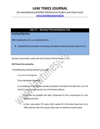 LAW TIMES JOURNAL
for Law/Judiciary/IAS/Net-JRF/General Studies and much more
www.lawtimesjournal.in
Unit -11 : Summary Trial and Sessions Trial
Learning Objectives
After studying this unit, you would be able to –
♦ Understand the procedure of summary and sessions trial and courts power to try it.
Summary Trial are dealt in section 260 -265 of Code of Criminal Procedure, 1973.
260 .Power to try summarily.-
(1) Notwithstanding anything contained in this Code-
(a) any Chief Judicial Magistrate;
(b) any Metropolitan Magistrate;
(c) any Magistrate of the first class specially empowered in this behalf by the High Court, may, if he
thinks fit, try in a summary way all or any of the following offences:
(i) offences not punishable with death, imprisonment for life or imprisonment for a term
exceeding two years;
(ii) theft, under section 379, section 380 or section 381 of the Indian Penal Code, (45 of
1860) where the value of the property stolen does not exceed two hundred rupees;
 