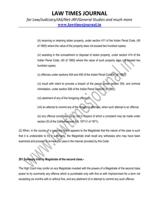 LAW TIMES JOURNAL
for Law/Judiciary/IAS/Net-JRF/General Studies and much more
www.lawtimesjournal.in
(iii) receiving or retaining stolen property, under section 411 of the Indian Penal Code, (45
of 1860) where the value of the property does not exceed two hundred rupees;
(iv) assisting in the concealment or disposal of stolen property, under section 414 of the
Indian Penal Code, (45 of 1860) where the value of such property does not exceed two
hundred rupees;
(v) offences under sections 454 and 456 of the Indian Penal Code(45 of 1860);
(vi) insult with intent to provoke a breach of the peace, under section 504, and criminal
intimidation, under section 506 of the Indian Penal Code(45 of 1860);
(vii) abetment of any of the foregoing offences;
(viii) an attempt to commit any of the foregoing offences, when such attempt is an offence;
(ix) any offence constituted by an act in respect of which a complaint may be made under
section 20 of the Cattle-trespass Act, 1871(1 of 1871).
(2) When, in the course of a summary trial it appears to the Magistrate that the nature of the case is such
that it is undesirable to try it summarily, the Magistrate shall recall any witnesses who may have been
examined and proceed to re-hear the case in the manner provided by this Code.
261.Summary trial by Magistrate of the second class.-
The High Court may confer on any Magistrate invested with the powers of a Magistrate of the second class
power to try summarily any offence which is punishable only with fine or with imprisonment for a term not
exceeding six months with or without fine, and any abetment of or attempt to commit any such offence.
 