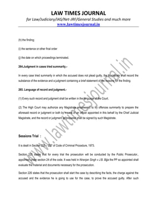 LAW TIMES JOURNAL
for Law/Judiciary/IAS/Net-JRF/General Studies and much more
www.lawtimesjournal.in
(h) the finding;
(i) the sentence or other final order
(j) the date on which proceedings terminated.
264.Judgment in cases tried summarily.-
In every case tried summarily in which the accused does not plead guilty, the Magistrate shall record the
substance of the evidence and a judgment containing a brief statement of the reasons for the finding.
265. Language of record and judgment.-
(1) Every such record and judgment shall be written in the language of the Court.
(2) The High Court may authorize any Magistrate empowered to try offences summarily to prepare the
aforesaid record or judgment or both by means of an officer appointed in this behalf by the Chief Judicial
Magistrate, and the record or judgment so prepared shall be signed by such Magistrate.
Sessions Trial :
It is dealt in Section 225 – 237 of Code of Criminal Procedure, 1973.
Section 225 states that for every trial the prosecution will be conducted by the Public Prosecutor.,
appointed under section 24 of the code. It was held in Niranjan Singh v J.B. Bijja the PP so appointed shall
evaluate the material and documents necessary for the prosecution.
Section 226 states that the prosecution shall start the case by describing the facts, the charge against the
accused and the evidence he is going to use for the case, to prove the accused guilty. After such
 