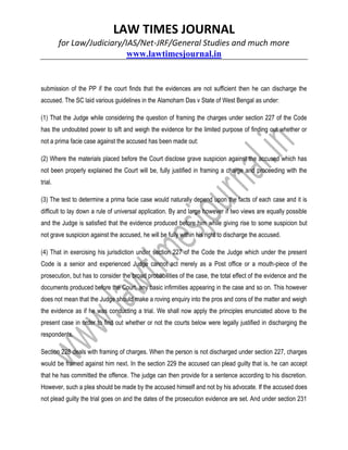 LAW TIMES JOURNAL
for Law/Judiciary/IAS/Net-JRF/General Studies and much more
www.lawtimesjournal.in
submission of the PP if the court finds that the evidences are not sufficient then he can discharge the
accused. The SC laid various guidelines in the Alamoham Das v State of West Bengal as under:
(1) That the Judge while considering the question of framing the charges under section 227 of the Code
has the undoubted power to sift and weigh the evidence for the limited purpose of finding out whether or
not a prima facie case against the accused has been made out:
(2) Where the materials placed before the Court disclose grave suspicion against the accused which has
not been properly explained the Court will be, fully justified in framing a charge and proceeding with the
trial.
(3) The test to determine a prima facie case would naturally depend upon the facts of each case and it is
difficult to lay down a rule of universal application. By and large however if two views are equally possible
and the Judge is satisfied that the evidence produced before him while giving rise to some suspicion but
not grave suspicion against the accused, he will be fully within his right to discharge the accused.
(4) That in exercising his jurisdiction under section 227 of the Code the Judge which under the present
Code is a senior and experienced Judge cannot act merely as a Post office or a mouth-piece of the
prosecution, but has to consider the broad probabilities of the case, the total effect of the evidence and the
documents produced before the Court, any basic infirmities appearing in the case and so on. This however
does not mean that the Judge should make a roving enquiry into the pros and cons of the matter and weigh
the evidence as if he was conducting a trial. We shall now apply the principles enunciated above to the
present case in order to find out whether or not the courts below were legally justified in discharging the
respondents.
Section 228 deals with framing of charges. When the person is not discharged under section 227, charges
would be framed against him next. In the section 229 the accused can plead guilty that is, he can accept
that he has committed the offence. The judge can then provide for a sentence according to his discretion.
However, such a plea should be made by the accused himself and not by his advocate. If the accused does
not plead guilty the trial goes on and the dates of the prosecution evidence are set. And under section 231
 