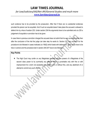 LAW TIMES JOURNAL
for Law/Judiciary/IAS/Net-JRF/General Studies and much more
www.lawtimesjournal.in
such evidence has to be provided by the prosecution. After that if there are no substantial evidences
provided the person can be acquitted. And if such an acquittal doesn’t take place the accused is allowed to
defend him by virtue of section 233. Under section 234 the arguments have to be submitted and u/s 235 a
judgement of acquittal or conviction has to be given.
In case there is previous conviction charged the accused does not admit that he was convicted earlier then
after the conclusion of the trial the judge can take step he wants to. Section 237 lays provision for the
procedure to be followed in cases instituted u/s 199(2) which deals with defamation. Such cases have to be
tries in camera and the procedure laid in section 244-247 have to be followed.
Key Points
♦ The High Court may confer on any Magistrate invested with the powers of a Magistrate of the
second class power to try summarily any offence which is punishable only with fine or with
imprisonment for a term not exceeding six months with or without fine, and any abetment of or
attempt to commit any such offence.
 
