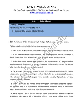 LAW TIMES JOURNAL
for Law/Judiciary/IAS/Net-JRF/General Studies and much more
www.lawtimesjournal.in
Unit – 12 : Bail and Bonds
Learning Objectives
After studying this unit, you would be able to –
♦ Understand the concept of bail and bonds
Bail : The bail under CrPC is divided according to the types of offence alleged against the accused.
The basic rules for grant or denial of bail may simply be summarized as:
1. There are only two kinds of offences under the criminal law, bailable offence and non-bailable offence.
2. In case of bailable offences, as per section 436 CrPC (criminal procedure code 1973) bail has to be
granted to the accused as it is a matter of right for the accused to demand and be granted bail.
3. In case of non-bailable offences, as per section 437 CrPC and Section 439 CrPC, the grant or refusal
of the bail is a matter of discretion of the court which means bail can be granted by the court. Only condition
is that it cannot be demanded as a right by the accused.
4. The section 437 CrPC ( Code of Criminal Procedure 1973) lays out certain basic criteria for the court
while exercising its judicial discretion for grant or refusal of the bail in case of non-bailable offences, some
of the criteria are the nature of offence, past criminal record, the probability of guilt, etc. and carves out
exceptions for minors , women etc.
5. Section 438 CrPC also lays down the concept of Anticipatory Bail where the accused may seek bail if
they apprehend arrest, so as to prevent even the otherwise brief incarceration. It must be noted that the
grant or refusal of anticipatory bail is also a matter of discretion for the court.
The Hon'ble Supreme Court of India has mentioned several other criteria as factors to be taken into
consideration when granting bail in non-bailable offences, these factors includes but not limited
 