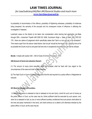 LAW TIMES JOURNAL
for Law/Judiciary/IAS/Net-JRF/General Studies and much more
www.lawtimesjournal.in
to probability of recommission of the offence, possibility of frightening witnesses, probability of evidences
being tampered, the seniority of the accused and his consequent circles of influence in affecting the
investigation if released.
Landmark cases on the factors to be taken into consideration while hearing bail application are State
through CBI v. Amarmani Tripathi AIR 2005 SC 3490, Gurcharan Singh v. State of Delhi, AIR 1978 SC
179. there are catena of judgement which specifically states that "bail is a rule and jail is the exception".
That means apart from the above noted factors ‘bail not jail’ should be the thumb rule, implying that as far
as possible the Courts must try and grant bail and only in exceptional circumstances can bail be refused.
Bonds : It deals with section 440 – 450 of Code of Criminal Procedure, 1973
440.Amount of bond and reduction thereof.-
(1) The amount of every bond executed under this Chapter shall be fixed with due regard to the
circumstances of the case and shall not be excessive.
(2) The High Court or Court of Session may direct that the bail required by a police officer or Magistrate be
reduced.
441.Bond of accused and sureties.-
(1) Before any person is released on bail or released on his own bond, a bond for such sum of money as
the police officer or Court, as the case may be, thinks sufficient shall be executed by such person, and,
when he is released on bail, by one or more sufficient sureties conditioned that such person shall attend at
the time and place mentioned in the bond, and shall continue so to attend until otherwise directed by the
police officer or Court, as the case may be.
 
