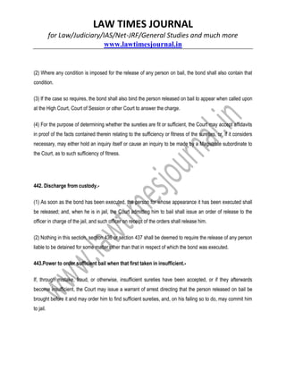 LAW TIMES JOURNAL
for Law/Judiciary/IAS/Net-JRF/General Studies and much more
www.lawtimesjournal.in
(2) Where any condition is imposed for the release of any person on bail, the bond shall also contain that
condition.
(3) If the case so requires, the bond shall also bind the person released on bail to appear when called upon
at the High Court, Court of Session or other Court to answer the charge.
(4) For the purpose of determining whether the sureties are fit or sufficient, the Court may accept affidavits
in proof of the facts contained therein relating to the sufficiency or fitness of the sureties, or, if it considers
necessary, may either hold an inquiry itself or cause an inquiry to be made by a Magistrate subordinate to
the Court, as to such sufficiency of fitness.
442. Discharge from custody.-
(1) As soon as the bond has been executed, the person for whose appearance it has been executed shall
be released; and, when he is in jail, the Court admitting him to bail shall issue an order of release to the
officer in charge of the jail, and such officer on receipt of the orders shall release him.
(2) Nothing in this section, section 436 or section 437 shall be deemed to require the release of any person
liable to be detained for some matter other than that in respect of which the bond was executed.
443.Power to order sufficient bail when that first taken in insufficient.-
If, through mistake, fraud, or otherwise, insufficient sureties have been accepted, or if they afterwards
become insufficient, the Court may issue a warrant of arrest directing that the person released on bail be
brought before it and may order him to find sufficient sureties, and, on his failing so to do, may commit him
to jail.
 