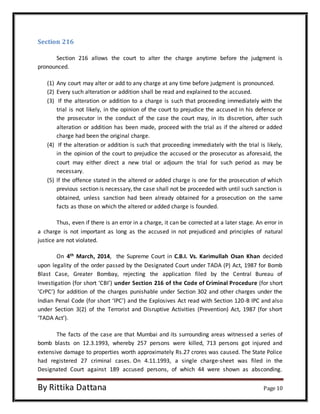 Section 216 
Section 216 allows the court to alter the charge anytime before the judgment is 
pronounced. 
(1) Any court may alter or add to any charge at any time before judgment is pronounced. 
(2) Every such alteration or addition shall be read and explained to the accused. 
(3) If the alteration or addition to a charge is such that proceeding immediately with the 
trial is not likely, in the opinion of the court to prejudice the accused in his defence or 
the prosecutor in the conduct of the case the court may, in its discretion, after such 
alteration or addition has been made, proceed with the trial as if the altered or added 
charge had been the original charge. 
(4) If the alteration or addition is such that proceeding immediately with the trial is likely, 
in the opinion of the court to prejudice the accused or the prosecutor as aforesaid, the 
court may either direct a new trial or adjourn the trial for such period as may be 
necessary. 
(5) lf the offence stated in the altered or added charge is one for the prosecution of which 
previous section is necessary, the case shall not be proceeded with until such sanction is 
obtained, unless sanction had been already obtained for a prosecution on the same 
facts as those on which the altered or added charge is founded. 
Thus, even if there is an error in a charge, it can be corrected at a later stage. An error in 
a charge is not important as long as the accused in not prejudiced and principles of natural 
justice are not violated. 
On 4th March, 2014, the Supreme Court in C.B.I. Vs. Karimullah Osan Khan decided 
upon legality of the order passed by the Designated Court under TADA (P) Act, 1987 for Bomb 
Blast Case, Greater Bombay, rejecting the application filed by the Central Bureau of 
Investigation (for short ‘CBI’) under Section 216 of the Code of Criminal Procedure (for short 
‘CrPC’) for addition of the charges punishable under Section 302 and other charges under the 
Indian Penal Code (for short ‘IPC’) and the Explosives Act read with Section 120-B IPC and also 
under Section 3(2) of the Terrorist and Disruptive Activities (Prevention) Act, 1987 (for short 
‘TADA Act’). 
The facts of the case are that Mumbai and its surrounding areas witnessed a series of 
bomb blasts on 12.3.1993, whereby 257 persons were killed, 713 persons got injured and 
extensive damage to properties worth approximately Rs.27 crores was caused. The State Police 
had registered 27 criminal cases. On 4.11.1993, a single charge-sheet was filed in the 
Designated Court against 189 accused persons, of which 44 were shown as absconding. 
By Rittika Dattana Page 10 
 