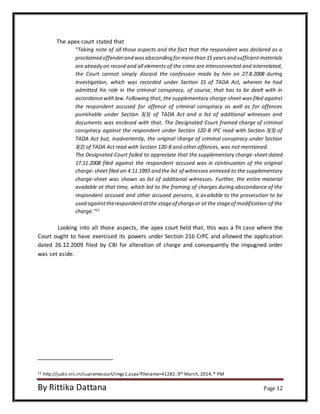 The apex court stated that 
“Taking note of all those aspects and the fact that the respondent was declared as a 
proclaimed offender and was absconding for more than 15 years and sufficient materials 
are already on record and all elements of the crime are interconnected and interrelated, 
the Court cannot simply discard the confession made by him on 27.8.2008 during 
investigation, which was recorded under Section 15 of TADA Act, wherein he had 
admitted his role in the criminal conspiracy, of course, that has to be dealt with in 
accordance with law. Following that, the supplementary charge-sheet was filed against 
the respondent accused for offence of criminal conspiracy as well as for offences 
punishable under Section 3(3) of TADA Act and a list of additional witnesses and 
documents was enclosed with that. The Designated Court framed charge of criminal 
conspiracy against the respondent under Section 120-B IPC read with Section 3(3) of 
TADA Act but, inadvertently, the original charge of criminal conspiracy under Section 
3(2) of TADA Act read with Section 120-B and other offences, was not mentioned. 
The Designated Court failed to appreciate that the supplementary charge-sheet dated 
17.11.2008 filed against the respondent accused was in continuation of the original 
charge- sheet filed on 4.11.1993 and the list of witnesses annexed to the supplementary 
charge-sheet was shown as list of additional witnesses. Further, the entire material 
available at that time, which led to the framing of charges during abscondance of the 
respondent accused and other accused persons, is available to the prosecution to be 
used against the respondent at the stage of charge or at the stage of modification of the 
charge.”12 
Looking into all those aspects, the apex court held that, this was a fit case where the 
Court ought to have exercised its powers under Section 216 CrPC and allowed the application 
dated 26.12.2009 filed by CBI for alteration of charge and consequently the impugned order 
was set aside. 
12 http://judis.nic.in/supremecourt/imgs1.aspx?filename=41282, 9th March, 2014, * PM 
By Rittika Dattana Page 12 
 