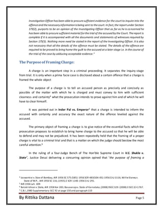 Investigation Officer has been able to procure sufficient evidence for the court to inquire into the 
offence and the necessary information is being sent to the court. In fact, the report under Section 
173(2), purports to be an opinion of the Investigating Officer that as far as he is concerned he 
has been able to procure sufficient material for the trial of the accused by the Court. The report is 
complete if it is accompanied with all the documents and statements of witnesses required by 
Section 175(5). Nothing more need be stated in the report of the Investigating Officer. It is also 
not necessary that all the details of the offence must be stated. The details of the offence are 
required to be proved to bring home the guilt to the accused at a later stage i.e. in the course of 
the trial of the case by adducing acceptable evidence.“ 
The Purpose of Framing Charge: 
A charge is an important step in a criminal proceeding. It separates the inquiry stage 
from trial. It is only when a prima facie case is disclosed about a certain offence that a charge is 
framed the whole object 
The purpose of a charge is to tell an accused person as precisely and concisely as 
possible of the matter with which he is charged and must convey to him with sufficient 
clearness and certainty4 what the prosecution intends to prove against him and of which he will 
have to clear himself. 
It was pointed out in Inder Pal vs. Emperor5 that a charge is intended to inform the 
accused with certainty and accuracy the exact nature of the offence leveled against the 
accused. 
The primary object of framing a charge is to give notice of the essential facts which the 
prosecution proposes to establish to bring home charge to the accused so that he will be able 
to defend and may not be prejudiced. It has been repeatedly held that the framing of a proper 
charge is vital to a criminal trial and that is a matter on which the judge should bestow the most 
careful attention.6 
In the ruling of a four-Judge Bench of The Hon’ble Supreme Court in V.C. Shukla v. 
State7, Justice Desai delivering a concurring opinion opined that ‘the purpose of framing a 
4 Jaswantrai v. Stae of Bombay, AIR 1956 SC 575 (585): 1956 SCR 483(504-05): 1956 CrLJ 1116; Willie Slaney v. 
State of M.P., AIR 1956 SC 116; (1955) 2 SCR 1140: 1956 CrLJ 291. 
5 AIR 1936 Lah. 409 
6 Balakrishnan v. State, AIR 1958 Ker 283; Basavaraja v. State of Karnataka, (2008) 9SCC 329: (2008) 3 SCC (Cri) 767. 
7 C.B.I.,1980 Supplementary SCC 92 at page 150 and paragraph 110 
By Rittika Dattana Page 5 
 