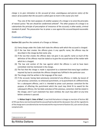 charge is to give intimation to the accused of clear, unambiguous and precise notice of the 
nature of accusation that the accused is called upon to meet in the course of a trial’. 
Thus one of the main purposes of another purpose of a charge is to serve the principles 
of natural justice “No one should be condemned unheard”. The other purpose of a charge is to 
substantiate the principle of presumption of innocence of the accused, in other words, criminal 
standard of proof. The prosecution has to prove a case against the accused beyond reasonable 
doubt. 
Contents of Charge 
Section 211 specifies the contents of a Charge as follows: 
(1) Every charge under this Code shall state the offence with which the accused is charged. 
(2) If the law that creates the offence gives it any specific name, the offence may be 
described in the charge by that name only. 
(3) If the law that creates the offence does not give it any specific name so much of the 
definition of the offence must be stated as to give the accused notice of the matter with 
which he is charged. 
(4) The law and section of the law against which the offence is said to have been 
committed shall be mentioned in the charge. 
(5) The fact that the charge is made is equivalent to a statement that every legal condition 
required by law to constitute the offence charged was fulfilled in the particular case. 
(6) The charge shall be written in the language of the court. 
(7) If the accused, having been previously convicted of any offence, is liable, by reason of 
such previous conviction, to enhanced punishment, or to punishment of a different kind, 
for a subsequent offence, and it is intended to prove such previous conviction for the 
purpose of affecting the punishment which the court may think fit to award for the 
subsequent offence, the fact date and place of the previous, conviction shall be stated in 
the charge; and if such statement has been omitted, the court may add it at any time 
before sentence is passed. 
In Mohan Singh V. State of Bihar8, it was held that where in charge no mention of Section 302 
of IPC was there, but mentioned that the accused had murdered the deceased, then all the ingredients 
of the charge were considered to be mentioned and the requirement of Section 211, sub-section (2) was 
complied with. 
8 [2011] 12 S.C.R. 327 
By Rittika Dattana Page 6 
 