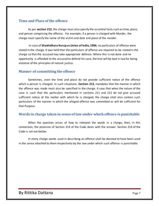 Time and Place of the offence 
As per section 212, the charge must also specify the essential facts such as time, place, 
and person comprising the offence. For example, if a person is charged with Murder, the 
charge must specify the name of the victim and date and place of the murder. 
In case of Shashidhara Kurup vs Union of India, 1994, no particulars of offence were 
stated in the charge. It was held that the particulars of offence are required to be stated in the 
charge so that the accused may take appropriate defence. Where this is not done and no 
opportunity is afforded to the accused to defend his case, the trial will be bad in law for being 
violative of the principles of natural justice. 
Manner of committing the offence 
Sometimes, even the time and place do not provide sufficient notice of the offence 
which a person is charged. In such situations, Section 213, mandates that the manner in which 
the offence was made must also be specified in the charge. It says that when the nature of the 
case is such that the particulars mentioned in sections 211 and 212 do not give accused 
sufficient notice of the matter with which he is charged, the charge shall also contain such 
particulars of the manner in which the alleged offence was committed as will be sufficient for 
that Purpose. 
Words in charge taken in sense of law under which offence is punishable 
When the question arises of how to interpret the words in a charge, then, in this 
connection, the provision of Section 214 of the Code deals with the answer. Section 214 of the 
Code is set out below: 
In every charge words used in describing an offence shall be deemed to have been used 
in the sense attached to them respectively by the law under which such offence is punishable. 
By Rittika Dattana Page 7 
 