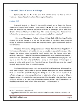 Cause and Effects of errors in a Charge 
Sections 215, 216 and 464 of the Code deals with the cause and effect of errors in 
framing of a charge. A detailed analysis of them is given hereafter: 
Section 215 
In general, an error in a Charge is not material unless it can be shown that the error 
misled the accused or that the error caused injustice. Section 215 says, "No error in stating 
either the offence or the particulars required to be stated in the charge, and no omission to 
state the offence shall be regarded at any stage of the case as material, unless the accused was 
in fact misled by such error or omission, and it has occasioned a failure of justice." 
In the case of Rawalpenta Venkalu vs State of Hyderabad, 1956, the charge failed to 
mention the Section number 34 of IPC but the description of the offence was mentioned 
clearly. SC held that the section number was only of academic significance and the omission 
was immaterial. 
The object of the charge is to give an accused notice of the matter he is charged with. If 
the necessary information is conveyed to him and no prejudice is caused to him because of the 
charges, the accused cannot succeed by merely showing that the charges framed were 
defective. Nor could a conviction recorded on charged under wrong provisions be reversed if 
the accused was informed of the details of the offences committed and thus no prejudice was 
caused to him.9 The mere omission to frame a charge or a mere defect in the charge is no 
ground for setting aside a conviction. Procedural laws are designed to sub serve the ends of 
justice & not to frustrate them by mere technicalities. 
The Supreme Court observed that it is a settled law that a fundamental defect should be 
found in the charges if the Court has to quash it. Whether the accused was misled and whether 
there was reasonable possibility of prejudice being caused to the accused on account of 
defective charges are relevant considerations in judging the effect of wrong or deficient 
charges. Section 215 makes it clear that no error or omission in stating either the offence or the 
particulars required to be stated shall be regarded as material unless the accused was in fact 
misled by such error or omission and it was occasioned a failure of justice.10 
9 SS Rout v. State of Orissa, 1991 Cri LJ 1595 
10 http://www.shareyouressays.com/119417/effect-of-error-in-charge-section-215-of-crpc, 12th Mar, 2014, 9.11 
PM 
By Rittika Dattana Page 8 
 