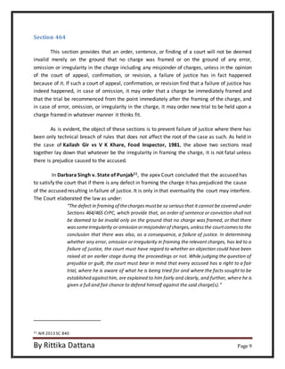 Section 464 
This section provides that an order, sentence, or finding of a court will not be deemed 
invalid merely on the ground that no charge was framed or on the ground of any error, 
omission or irregularity in the charge including any misjoinder of charges, unless in the opinion 
of the court of appeal, confirmation, or revision, a failure of justice has in fact happened 
because of it. If such a court of appeal, confirmation, or revision find that a failure of justice has 
indeed happened, in case of omission, it may order that a charge be immediately framed and 
that the trial be recommenced from the point immediately after the framing of the charge, and 
in case of error, omission, or irregularity in the charge, it may order new trial to be held upon a 
charge framed in whatever manner it thinks fit. 
As is evident, the object of these sections is to prevent failure of justice where there has 
been only technical breach of rules that does not affect the root of the case as such. As held in 
the case of Kailash Gir vs V K Khare, Food Inspector, 1981, the above two sections read 
together lay down that whatever be the irregularity in framing the charge, it is not fatal unless 
there is prejudice caused to the accused. 
In Darbara Singh v. State of Punjab11, the apex Court concluded that the accused has 
to satisfy the court that if there is any defect in framing the charge it has prejudiced the cause 
of the accused resulting in failure of justice. It is only in that eventuality the court may interfere. 
The Court elaborated the law as under: 
“The defect in framing of the charges must be so serious that it cannot be covered under 
Sections 464/465 CrPC, which provide that, an order of sentence or conviction shall not 
be deemed to be invalid only on the ground that no charge was framed, or that there 
was some irregularity or omission or misjoinder of charges, unless the court comes to the 
conclusion that there was also, as a consequence, a failure of justice. In determining 
whether any error, omission or irregularity in framing the relevant charges, has led to a 
failure of justice, the court must have regard to whether an objection could have been 
raised at an earlier stage during the proceedings or not. While judging the question of 
prejudice or guilt, the court must bear in mind that every accused has a right to a fair 
trial, where he is aware of what he is being tried for and where the facts sought to be 
established against him, are explained to him fairly and clearly, and further, where he is 
given a full and fair chance to defend himself against the said charge(s).” 
11 AIR 2013 SC 840 
By Rittika Dattana Page 9 
 