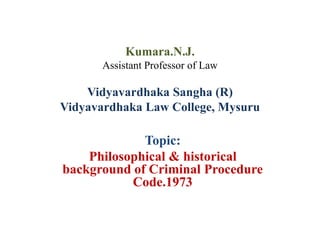Kumara.N.J.
Assistant Professor of Law
Vidyavardhaka Sangha (R)
Vidyavardhaka Law College, Mysuru
Topic:
Philosophical & historical
background of Criminal Procedure
Code.1973
 