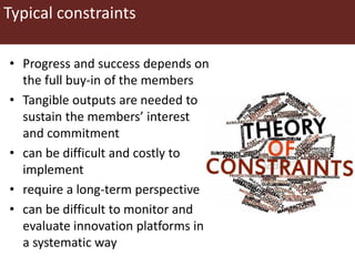 Typical constraints
• Progress and success depends on
the full buy-in of the members
• Tangible outputs are needed to
sustain the members’ interest
and commitment
• can be difficult and costly to
implement
• require a long-term perspective
• can be difficult to monitor and
evaluate innovation platforms in
a systematic way
 