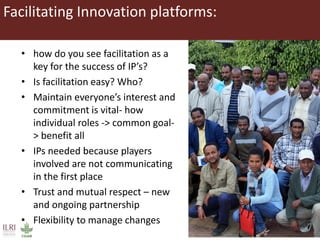 • how do you see facilitation as a
key for the success of IP’s?
• Is facilitation easy? Who?
• Maintain everyone’s interest and
commitment is vital- how
individual roles -> common goal-
> benefit all
• IPs needed because players
involved are not communicating
in the first place
• Trust and mutual respect – new
and ongoing partnership
• Flexibility to manage changes
Facilitating Innovation platforms:
 