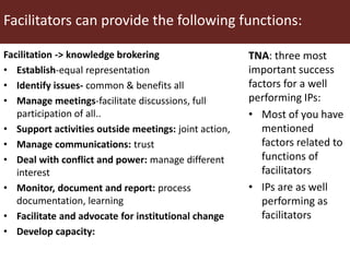 Facilitators can provide the following functions:
Facilitation -> knowledge brokering
• Establish-equal representation
• Identify issues- common & benefits all
• Manage meetings-facilitate discussions, full
participation of all..
• Support activities outside meetings: joint action,
• Manage communications: trust
• Deal with conflict and power: manage different
interest
• Monitor, document and report: process
documentation, learning
• Facilitate and advocate for institutional change
• Develop capacity:
TNA: three most
important success
factors for a well
performing IPs:
• Most of you have
mentioned
factors related to
functions of
facilitators
• IPs are as well
performing as
facilitators
 