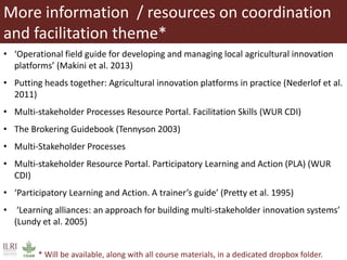 More information / resources on coordination
and facilitation theme*
• ‘Operational field guide for developing and managing local agricultural innovation
platforms’ (Makini et al. 2013)
• Putting heads together: Agricultural innovation platforms in practice (Nederlof et al.
2011)
• Multi-stakeholder Processes Resource Portal. Facilitation Skills (WUR CDI)
• The Brokering Guidebook (Tennyson 2003)
• Multi-Stakeholder Processes
• Multi-stakeholder Resource Portal. Participatory Learning and Action (PLA) (WUR
CDI)
• ‘Participatory Learning and Action. A trainer’s guide’ (Pretty et al. 1995)
• ‘Learning alliances: an approach for building multi-stakeholder innovation systems’
(Lundy et al. 2005)
* Will be available, along with all course materials, in a dedicated dropbox folder.
 
