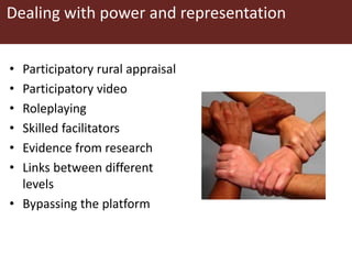 Dealing with power and representation
• Participatory rural appraisal
• Participatory video
• Roleplaying
• Skilled facilitators
• Evidence from research
• Links between different
levels
• Bypassing the platform
 