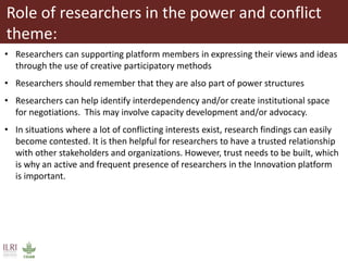 Role of researchers in the power and conflict
theme:
• Researchers can supporting platform members in expressing their views and ideas
through the use of creative participatory methods
• Researchers should remember that they are also part of power structures
• Researchers can help identify interdependency and/or create institutional space
for negotiations. This may involve capacity development and/or advocacy.
• In situations where a lot of conflicting interests exist, research findings can easily
become contested. It is then helpful for researchers to have a trusted relationship
with other stakeholders and organizations. However, trust needs to be built, which
is why an active and frequent presence of researchers in the Innovation platform
is important.
 
