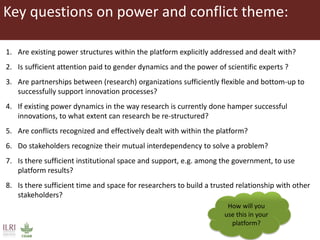 Key questions on power and conflict theme:
1. Are existing power structures within the platform explicitly addressed and dealt with?
2. Is sufficient attention paid to gender dynamics and the power of scientific experts ?
3. Are partnerships between (research) organizations sufficiently flexible and bottom-up to
successfully support innovation processes?
4. If existing power dynamics in the way research is currently done hamper successful
innovations, to what extent can research be re-structured?
5. Are conflicts recognized and effectively dealt with within the platform?
6. Do stakeholders recognize their mutual interdependency to solve a problem?
7. Is there sufficient institutional space and support, e.g. among the government, to use
platform results?
8. Is there sufficient time and space for researchers to build a trusted relationship with other
stakeholders?
How will you
use this in your
platform?
 