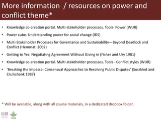 More information / resources on power and
conflict theme*
• Knowledge co-creation portal. Multi-stakeholder processes. Tools- Power (WUR)
• Power cube. Understanding power for social change (IDS)
• Multi-Stakeholder Processes for Governance and Sustainability—Beyond Deadlock and
Conflict (Hemmati 2002)
• Getting to Yes: Negotiating Agreement Without Giving in (Fisher and Ury 1981)
• Knowledge co-creation portal. Multi-stakeholder processes. Tools - Conflict styles (WUR)
• ‘Breaking the impasse: Consensual Approaches to Resolving Public Disputes’ (Susskind and
Cruikshank 1987)
* Will be available, along with all course materials, in a dedicated dropbox folder.
 