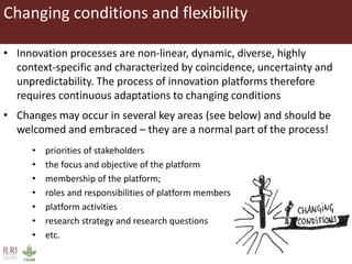 Changing conditions and flexibility
• Innovation processes are non-linear, dynamic, diverse, highly
context-specific and characterized by coincidence, uncertainty and
unpredictability. The process of innovation platforms therefore
requires continuous adaptations to changing conditions
• Changes may occur in several key areas (see below) and should be
welcomed and embraced – they are a normal part of the process!
• priorities of stakeholders
• the focus and objective of the platform
• membership of the platform;
• roles and responsibilities of platform members
• platform activities
• research strategy and research questions
• etc.
 