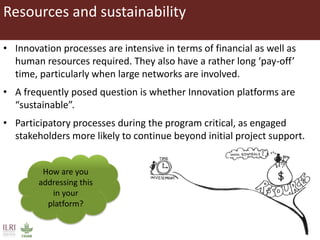 Resources and sustainability
• Innovation processes are intensive in terms of financial as well as
human resources required. They also have a rather long ‘pay-off’
time, particularly when large networks are involved.
• A frequently posed question is whether Innovation platforms are
“sustainable”.
• Participatory processes during the program critical, as engaged
stakeholders more likely to continue beyond initial project support.
How are you
addressing this
in your
platform?
 