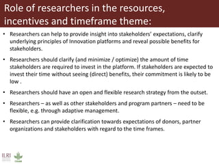 Role of researchers in the resources,
incentives and timeframe theme:
• Researchers can help to provide insight into stakeholders’ expectations, clarify
underlying principles of Innovation platforms and reveal possible benefits for
stakeholders.
• Researchers should clarify (and minimize / optimize) the amount of time
stakeholders are required to invest in the platform. If stakeholders are expected to
invest their time without seeing (direct) benefits, their commitment is likely to be
low .
• Researchers should have an open and flexible research strategy from the outset.
• Researchers – as well as other stakeholders and program partners – need to be
flexible, e.g. through adaptive management.
• Researchers can provide clarification towards expectations of donors, partner
organizations and stakeholders with regard to the time frames.
 
