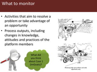 What to monitor
• Activities that aim to resolve a
problem or take advantage of
an opportunity
• Process outputs, including
changes in knowledge,
attitudes and practices of the
platform members
What did
you think
about Case 1
(ImGoats)?
 