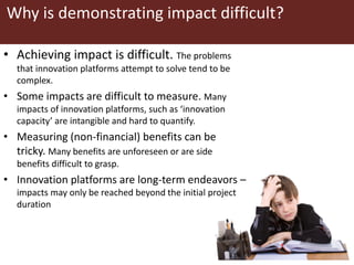 Why is demonstrating impact difficult?
• Achieving impact is difficult. The problems
that innovation platforms attempt to solve tend to be
complex.
• Some impacts are difficult to measure. Many
impacts of innovation platforms, such as ‘innovation
capacity’ are intangible and hard to quantify.
• Measuring (non-financial) benefits can be
tricky. Many benefits are unforeseen or are side
benefits difficult to grasp.
• Innovation platforms are long-term endeavors –
impacts may only be reached beyond the initial project
duration
 