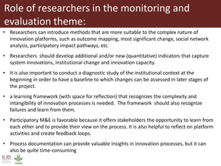 Role of researchers in the monitoring and
evaluation theme:
• Researchers can introduce methods that are more suitable to the complex nature of
innovation platforms, such as outcome mapping, most significant change, social network
analysis, participatory impact pathways, etc.
• Researchers should develop additional and/or new (quantitative) indicators that capture
system innovations, institutional change and innovation capacity.
• It is also important to conduct a diagnostic study of the institutional context at the
beginning in order to have a baseline to which changes can be assessed in later stages of
the project.
• a learning framework (with space for reflection) that recognizes the complexity and
intangibility of innovation processes is needed. The framework should also recognize
failures and learn from them.
• Participatory M&E is favorable because it offers stakeholders the opportunity to learn from
each other and to provide their view on the process. It is also helpful to reflect on platform
activities and create feedback loops.
• Process documentation can provide valuable insights in innovation processes, but it can
also be quite time-consuming
 