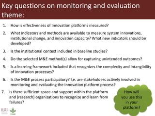 Key questions on monitoring and evaluation
theme:
1. How is effectiveness of Innovation platforms measured?
2. What indicators and methods are available to measure system innovations,
institutional change, and innovation capacity? What new indicators should be
developed?
3. Is the institutional context included in baseline studies?
4. Do the selected M&E method(s) allow for capturing unintended outcomes?
5. Is a learning framework included that recognizes the complexity and intangibility
of innovation processes?
6. Is the M&E process participatory? I.e. are stakeholders actively involved in
monitoring and evaluating the Innovation platform process?
How will
you use this
in your
platform?
7. Is there sufficient space and support within the platform
and (research) organizations to recognize and learn from
failures?
 