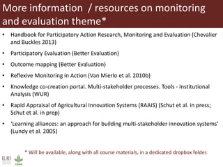 More information / resources on monitoring
and evaluation theme*
• Handbook for Participatory Action Research, Monitoring and Evaluation (Chevalier
and Buckles 2013)
• Participatory Evaluation (Better Evaluation)
• Outcome mapping (Better Evaluation)
• Reflexive Monitoring in Action (Van Mierlo et al. 2010b)
• Knowledge co-creation portal. Multi-stakeholder processes. Tools - Institutional
Analysis (WUR)
• Rapid Appraisal of Agricultural Innovation Systems (RAAIS) (Schut et al. in press;
Schut et al. in prep)
• ‘Learning alliances: an approach for building multi-stakeholder innovation systems’
(Lundy et al. 2005)
* Will be available, along with all course materials, in a dedicated dropbox folder.
 